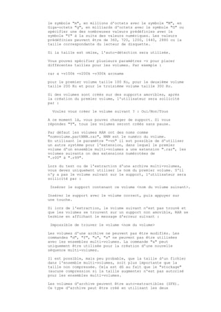 le symbole "m", en millions d'octets avec le symbole "M", en
Giga-octets "g", en milliards d'octets avec le symbole "G" ou
spécifier une des nombreuses valeurs prédéfinies avec le
symbole "f" à la suite des valeurs numériques. Les valeurs
prédéfinies peuvent être de 360, 720, 1200, 1440, 2880 ou la
taille correspondante du lecteur de disquette.

Si la taille est omise, l'auto-détection sera utilisée.

Vous pouvez spécifier plusieurs paramètres -v pour placer
différentes tailles pour les volumes. Par exemple :

rar a -v100k -v200k -v300k arcname

pour le premier volume taille 100 Ko, pour le deuxième volume
taille 200 Ko et pour le troisième volume taille 300 Ko.

Si des volumes sont créés sur des supports amovibles, après
la création du premier volume, l'utilisateur sera sollicité
par :

  Voulez vous créer le volume suivant ? : Oui/Non/Tous

A ce moment là, vous pouvez changer de support. Si vous
répondez "T", tous les volumes seront créés sans pause.

Par défaut les volumes RAR ont des noms comme
"nomvolume.partNNN.rar", NNN est le numéro du volume.
En utilisant le paramètre "-vn" il est possible de d'utiliser
un autre système pour l'extension, dans lequel le premier
volume d'un ensemble multi-volumes a une extension ".rar", les
volumes suivants on des extensions numérotées de
".r00" à ".r99".

Lors du test ou de l'extraction d'une archive multi-volumes,
vous devez uniquement utiliser le nom du premier volume. S'il
n'y a pas le volume suivant sur le support, l'utilisateur sera
sollicité par :

 Insérer le support contenant ce volume <nom du volume suivant>.

Insérer le support avec le volume correct, puis appuyer sur
une touche.

Si lors de l'extraction, le volume suivant n'est pas trouvé et
que les volumes se trouvent sur un support non amovible, RAR se
termine en affichant le message d'erreur suivant :

 Impossible de trouver le volume <nom du volume>

Les volumes d'une archive ne peuvent pas être modifiés. Les
commandes "d", "f", "u", "s" ne peuvent pas être utilisées
avec les ensembles multi-volumes. La commande "a" peut
uniquement être utilisée pour la création d'une nouvelle
séquence multi-volumes.

Il est possible, mais peu probable, que la taille d'un fichier
dans l'ensemble multi-volumes, soit plus importante que la
taille non compressée. Cela est dû au fait que le "stockage"
(aucune compression si la taille augmente) n'est pas autorisé
pour les ensembles multi-volumes.

Les volumes d'archive peuvent être auto-extractibles (SFX).
Ce type d'archive peut être créé en utilisant les deux
 