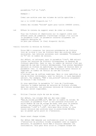 paramètres "-v" et "-sfx".

        Exemple :

        Créer une archive avec des volumes de taille spécifiée :

        rar a -s -v1440 floparch.rar *.*

        Créera des volumes "Solide" ayant pour taille 1440000 octets.


-vd     Efface le contenu du support avant de créer un volume.

        Tous les fichiers et répertoires sur le support cible sont
        effacés avant de commencer l'archivage lorsque l'on utilise
        le paramètre "-vd". Ce paramètre concerne uniquement les
        supports amovibles et
        ne peut pas effacer le (les) disque(s) dur(s).


-ver[n] Contrôle la version du fichier.

        Force RAR à conserver les versions précédentes de fichiers
        lors de la mise à jour de fichiers dans des archives déjà
        existantes. Les versions anciennes sont renommées "filename;n"
        où "n" est le numéro de version.

        Par défaut, en extrayant sans le paramètre "-ver", RAR extrait
        toutes les versions de fichiers correspondant au masques de
        fichiers spécifiés. Dans ce cas, le numéro de version n'est pas
        supprimé du nom des fichiers décompressés. Vous pouvez également
        extraire un fichier en spécifiant son numéro de version dans le
        paramètre -ver. Il Indiquera à RAR d'extraire cette version et
        supprimer le numéro de version du nom des fichiers
        avec un nom
        n'incluant pas de suffixe numérique. Mais si vous spécifiez un
        nom de fichier entièrement, avec la version, il sera également
        extrait. Par exemple, "RAR x nom_archive" extraira uniquement
        la version 5 des fichiers.

        Si vous spécifiez le paramètre 'n' lors de l'archivage,
        limitera le nombre maximum de versions de fichiers stockés
        dans les archives. Les anciennes versions de fichiers excédant
        ce seuil seront supprimées.


-vn     Utilise l'ancien style de nom de volume.

        Par défaut, les volumes RAR ont des noms comme
        "Nom_du_volume.partNNN.rar", NNN est le numéro du volume. En
        utilisant le paramètre "-vn" il est possible d'utiliser un
        autre modèle de nom de volume de base, avec pour le premier
        volume, une extension ".rar" et pour les suivants, les
        extensions ".r00" à ".r99". Cela peut être utile, si vous
        voulez extraire des archives sous la plate-forme MS-DOS,
        qui ne permet qu'un point et l'extension.


-vp     Pause avant chaque volume.

        Par défaut RAR demande une confirmation avant la création ou
        l'extraction du prochain volume uniquement avec un support
        amovible. Ce paramètre force RAR à toujours demander une
        confirmation. Cela peut être utile si l'espace disque est
 