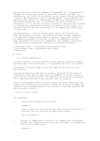 Les options de la ligne de commande ("<commande>" et "-<paramètres>")
donnent le contrôle pour créer et gérer des archives avec RAR. La
commande est une chaîne de caractères (ou une simple lettre) qui donne
l'ordre à RAR d'exécuter l'action correspondante. Les paramètres sont
spécifiés pour définir le comportement de RAR pour exécuter l'action.
Les autres paramètres sont : "<archive>" le nom de l'archive,
"<fichiers...>" le nom des fichiers à archiver ou extraire de l'archive
et "<chemin_pour_extraire>" spécifie le répertoire dans lequel les
fichiers extraits doivent être placés. Si ce répertoire n'existe pas,
il sera créé.

<@listefichiers...> est un fichier texte (brut) qui contient les
noms des fichiers à traiter. Les noms de fichiers doivent commencer
à la première colonne (sans espace ou marge). Vous pouvez insérer
un commentaire après les noms des fichiers en commençant par les
deux caractères "//" suivis du commentaire. Par exemple, vous pouvez
créer un fichier "backup.lst" contenant les chaînes suivantes :

c:workdoc*.txt   //sauvegarde des documents texte
c:workimage*.bmp //sauvegarde des images
c:workmisc

et lancer :

    rar a backup @backup.lst

Si vous souhaitez lire les noms de fichiers depuis l'entrée standard,
spécifier pour "<@listefichiers...>" uniquement "@" sans rien d'autre.

Sous Win32, la console RAR utilise DOS (OEM) encodé dans la liste
des fichiers.

Vous pouvez spécifier des noms de fichiers habituels et des noms de
fichiers de liste dans la même ligne de commande. Si aucun fichier ni
aucun nom de fichier de liste n'est spécifié, alors ce sera le masque
"*. *" qui sera utilisé et RAR traitera tous les fichiers

Sous un environnement UNIX, vous avez besoin de faire référence à des
jokers pour éviter qu'ils ne soient traités par le noyau lui-même. Par
exemple, cette commande extraira les fichiers "*.asm" des archives RAR
dans le chemin courant :

    rar e '*.rar' '*.asm'


Les commandes :

a        Ajouter des fichiers à une archive.

         Exemple :

         créer ou mettre à jour une archive "mon_archive" existante, en
         ajoutant tous les fichiers du répertoire courant

         rar a mon_archive


c      Ajouter un commentaire d'archive. Les commentaires d'affichent
       pendant que l'archive est en cours de traitement. Le commentaire
       est limité à 62000 octets

         Exemples :
 