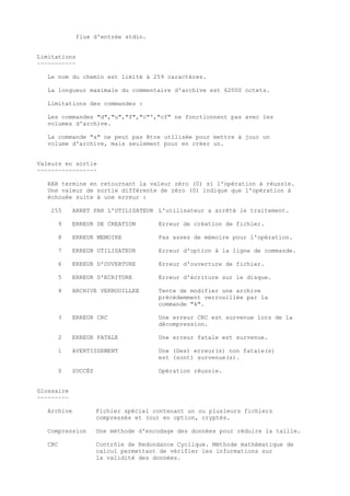 flux d'entrée stdin.


Limitations
~~~~~~~~~~~

   Le nom du chemin est limité à 259 caractères.

   La longueur maximale du commentaire d'archive est 62000 octets.

   Limitations des commandes :

   Les commandes "d","u","f","c"',"cf" ne fonctionnent pas avec les
   volumes d'archive.

   La commande "a" ne peut pas être utilisée pour mettre à jour un
   volume d'archive, mais seulement pour en créer un.


Valeurs en sortie
~~~~~~~~~~~~~~~~~

   RAR termine en retournant la valeur zéro (0) si l'opération à réussie.
   Une valeur de sortie différente de zéro (0) indique que l'opération à
   échouée suite à une erreur :

    255     ARRET PAR L'UTILISATEUR L'utilisateur a arrêté le traitement.

      9     ERREUR DE CREATION        Erreur de création de fichier.

      8     ERREUR MEMOIRE            Pas assez de mémoire pour l'opération.

      7     ERREUR UTILISATEUR        Erreur d'option à la ligne de commande.

      6     ERREUR D'OUVERTURE        Erreur d'ouverture de fichier.

      5     ERREUR D'ECRITURE         Erreur d'écriture sur le disque.

      4     ARCHIVE VERROUILLEE       Tente de modifier une archive
                                      précédemment verrouillée par la
                                      commande "k".

      3     ERREUR CRC                Une erreur CRC est survenue lors de la
                                      décompression.

      2     ERREUR FATALE             Une erreur fatale est survenue.

      1     AVERTISSEMENT             Une (Des) erreur(s) non fatale(s)
                                      est (sont) survenue(s).

      0     SUCCÈS                    Opération réussie.


Glossaire
~~~~~~~~~

   Archive           Fichier spécial contenant un ou plusieurs fichiers
                     compressés et (ou) en option, cryptés.

   Compression       Une méthode d'encodage des données pour réduire la taille.

   CRC               Contrôle de Redondance Cyclique. Méthode mathématique de
                     calcul permettant de vérifier les informations sur
                     la validité des données.
 