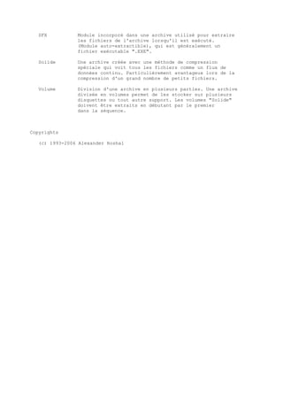 SFX          Module incorporé dans une archive utilisé pour extraire
                les fichiers de l'archive lorsqu'il est exécuté.
                (Module auto-extractible), qui est généralement un
                fichier exécutable ".EXE".

   Solide       Une archive créée avec une méthode de compression
                spéciale qui voit tous les fichiers comme un flux de
                données continu. Particulièrement avantageux lors de la
                compression d'un grand nombre de petits fichiers.

   Volume       Division d'une archive en plusieurs parties. Une archive
                divisée en volumes permet de les stocker sur plusieurs
                disquettes ou tout autre support. Les volumes "Solide"
                doivent être extraits en débutant par le premier
                dans la séquence.



Copyrights

   (c) 1993-2006 Alexander Roshal
 