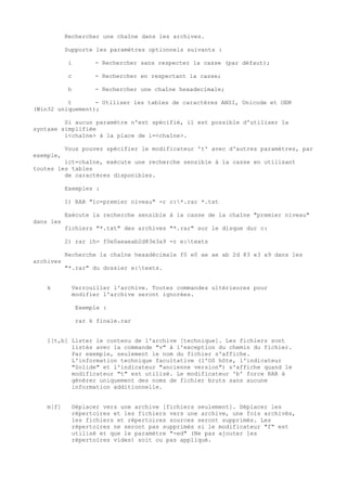 Rechercher une chaîne dans les archives.

           Supporte les paramètres optionnels suivants :

            i        - Rechercher sans respecter la casse (par défaut);

            c        - Rechercher en respectant la casse;

            h        - Rechercher une chaîne hexadecimale;

          t       - Utiliser les tables de caractères ANSI, Unicode et OEM
(Win32 uniquement);

         Si aucun paramètre n'est spécifié, il est possible d'utiliser la
syntaxe simplifiée
         i<chaîne> à la place de i=<chaîne>.

           Vous pouvez spécifier le modificateur 't' avec d'autres paramètres, par
exemple,
         ict=chaîne, exécute une recherche sensible à la casse en utilisant
toutes les tables
         de caractères disponibles.

           Exemples :

           1) RAR "ic=premier niveau" -r c:*.rar *.txt

           Exécute la recherche sensible à la casse de la chaîne "premier niveau"
dans les
           fichiers "*.txt" des archives "*.rar" sur le disque dur c:

           2) rar ih= f0e0aeaeab2d83e3a9 -r e:texts

           Recherche la chaîne hexadécimale f0 e0 ae ae ab 2d 83 e3 a9 dans les
archives
           "*.rar" du dossier e:texts.


    k        Verrouiller l'archive. Toutes commandes ultérieures pour
             modifier l'archive seront ignorées.

                Exemple :

                rar k finale.rar


    l[t,b] Lister le contenu de l'archive [technique]. Les fichiers sont
           listés avec la commande "v" à l'exception du chemin du fichier.
           Par exemple, seulement le nom du fichier s'affiche.
           L'information technique facultative (l'OS hôte, l'indicateur
           "Solide" et l'indicateur "ancienne version") s'affiche quand le
           modificateur "t" est utilisé. Le modificateur 'b' force RAR à
           générer uniquement des noms de fichier bruts sans aucune
           information additionnelle.


    m[f]     Déplacer vers une archive [fichiers seulement]. Déplacer les
             répertoires et les fichiers vers une archive, une fois archivés,
             les fichiers et répertoires sources seront supprimés. Les
             répertoires ne seront pas supprimés si le modificateur "f" est
             utilisé et que le paramètre "-ed" (Ne pas ajouter les
             répertoires vides) soit ou pas appliqué.
 
