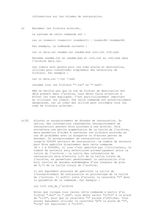 informations sur les volumes de restauration.



rn      Renommer les fichiers archivés.

        La syntaxe de cette commande est :

        rar rn <nomarc> <nomsrc1> <nomdest1> … <nomsrcN> <nomdestN>

        Par exemple, la commande suivante :

        rar rn data.rar readme.txt readme.bak info.txt info.bak

        Renomme readme.txt en readme.bak et info.txt en info.bak dans
        l'archive data.rar.

        Les jokers sont permis pour les noms source et destination,
        utilisés pour transformer simplement des extensions de
        fichiers. Par exemple :

        rar rn data.rar *.txt *.bak

        renomme tous les fichiers "*.txt" en "*.bak".

        RAR ne vérifie pas que le nom du fichier de destination est
        déjà présent dans l'archive, vous devez faire attention à
        éviter les noms dupliqués. C'est particulièrement important
        en utilisant les jokers. Une telle commande est potentiellement
        dangereuse, car un joker mal utilisé peut corrompre tous les
        noms de fichiers archivés.




rr[N]    Ajouter un enregistrement de données de restauration. En
         option, des informations redondantes (enregistrement de
         restauration) peuvent être ajoutées à une archive. Cela
         entraînera une petite augmentation de la taille de l'archive,
         mais permettra d'aider à restaurer les fichiers archivés en
         cas de problèmes avec la disquette ou d'autres pertes de
         données. Un enregistrement de restauration contient
         jusqu'à 524288 secteurs de restauration. Le nombre de secteurs
         peut être spécifié directement dans cette commande
         (N = 1 à 524288), si rien n'est spécifié par l'utilisateur, le
         nombre de secteurs sera sélectionné automatiquement selon la
         taille de l'archive : la taille des informations de
         restauration sera d'environ 1,2% de la taille totale de
         l'archive, en permettant généralement la restauration d'un
         bloc continu de données endommagées d'une longueur de plus
         de 0,7% de la taille totale de l'archive.

         Il est également possible de spécifier la taille de
         l'enregistrement de restauration en pourcentage de la taille
         de l'archive. Il suffit juste d'ajouter le caractère "%" dans
         le paramètre de la commande. Par exemple :

         rar rr3% nom_de_l'archive

         Notez que lorsque vous lancez cette commande à partir d'un
         fichier ".bat" ou ".cmd", vous devez saisir "rr3%%" à la place
         de "rr3%", pour que le caractère "%" puisse s'afficher. Vous
         pouvez également utiliser le caractère "p"à la place de "%",
         "rr3p" est équivalent à "rr3%%".
 