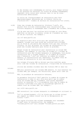Si des données sont endommagées en continu, pour chaque secteur
            il est possible de restaurer 512 octets de données endommagées,
            cependant cette valeur peut diminuer dans le cas de zones
            discontinues défectueuses.

            La taille de l'enregistrement de restauration peut être
            approximativement déterminée par la formule <taille de
            l'archive>/256 + <nombre de secteurs de restauration>*512 octets.


    rv[N]   Créer des volumes de restauration (fichiers ".rev"), qui
            peuvent être utilisés ultérieurement pour reconstruire des
            fichiers manquants ou endommagés dans l'ensemble des volumes. Cette
commande
            n'a de sens que pour les archives multi-volumes et vous devez
            spécifier un nom pour le premier volume de l'ensemble qui sera
            le nom de l'archive. Par exemple :

            rar rv3 data.part01.rar

            Ce dispositif peut être utile pour des sauvegardes ou, par
            exemple, lorsque vous avez placé des archives multi-volumes
            sur un forum et une partie des abonnés n'ont pas reçu certains
            fichiers. Le fait de placer les volumes de restauration à la
            place des volumes habituels peut éviter ce problème.

            Chaque volume de restauration peut reconstruire un volume RAR
            manquant. Par exemple, si vous avez 30 volumes et 3 volumes de
            restauration pour des volumes manquants ou endommagés, vous pouvez
            reconstruire ces 3 volumes absents. Si le nombre de fichiers
            avec l'extension ".rev" est inférieur au nombre de volumes
            absents, la reconstruction est impossible. Le nombre total de
            volumes de restauration ne doit pas excéder 255.

            Les volumes d'origine RAR ne doivent pas être modifiés après
            avoir créé des volumes de restauration. L'algorithme de restauration

            utilise des données stockées dans des fichiers REV et dans les
volumes
            RAR pour reconstruire les volumes RAR absents. Si vous modifiez les
            volumes RAR, par exemple, les verrouiller, après avoir créé les
fichiers
            REV, la procédure de restauration échouera.

            Le paramètre facultatif "<N>" spécifie le nombre de volumes de
            restauration à créer et doit être plus petit que le nombre
            total de volumes RAR de l'ensemble. Vous pouvez également
            ajouter le caractère "%" à ce paramètre, pour que le nombre de
            fichiers ".rev"créés soit égal au pourcentage spécifié du
            nombre total de volumes RAR. Par exemple :

            rar rv15% data.part01.rar

            RAR reconstruit les volumes manquants ou endommagés en utilisant la
commande
            "rc" ou automatiquement, s'il ne trouve pas le volume suivant
            par rapport au nombre trouvé lors de la décompression du
            fichier ".rev".

            Les copies d'origine des volumes endommagés sont renommées
            "*.bad" avant la reconstruction. Par exemple,
            "volname.part03.rar" sera renommé "volname.part03.rar.bad".
 