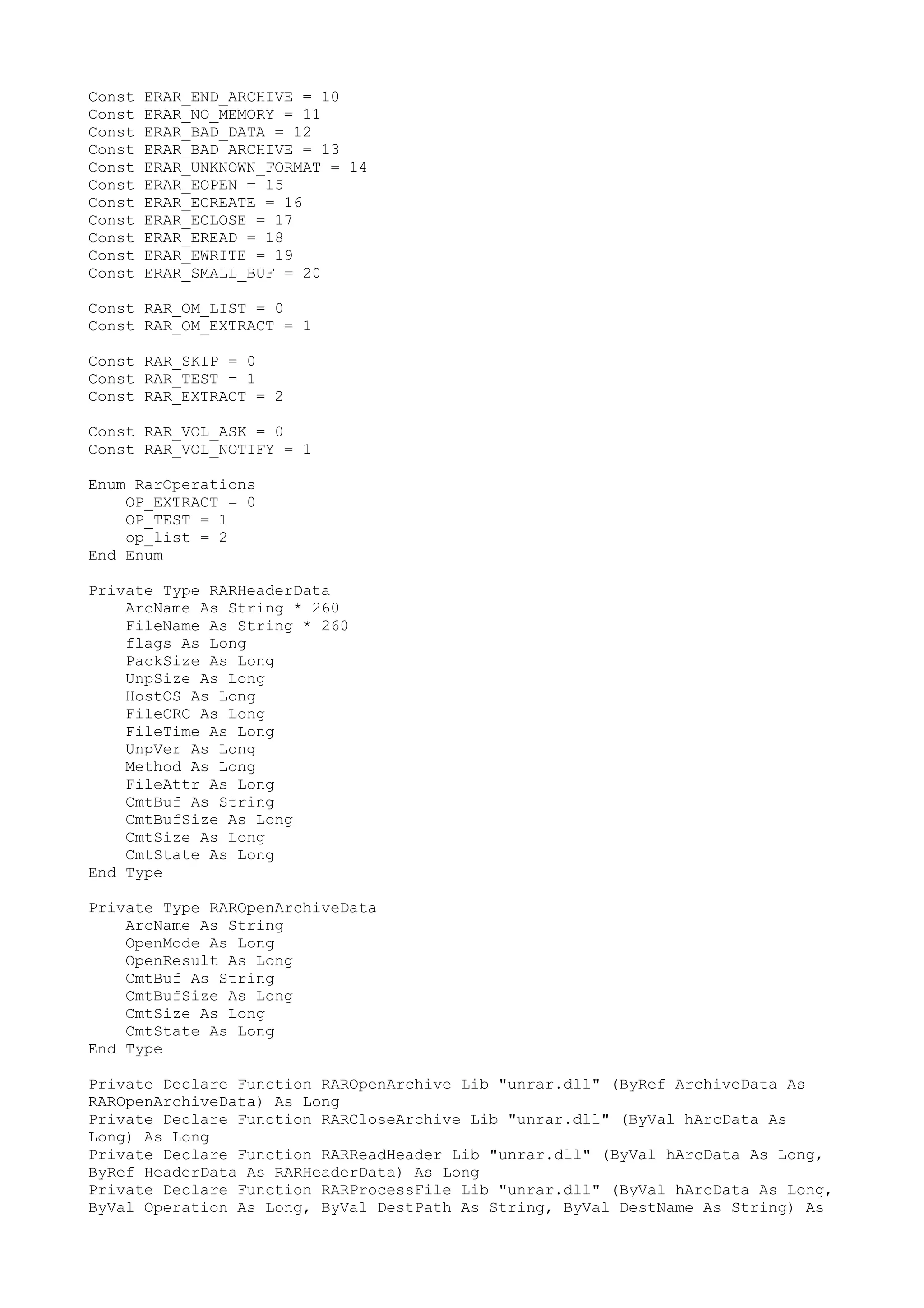 Const
Const
Const
Const
Const
Const
Const
Const
Const
Const
Const

ERAR_END_ARCHIVE = 10
ERAR_NO_MEMORY = 11
ERAR_BAD_DATA = 12
ERAR_BAD_ARCHIVE = 13
ERAR_UNKNOWN_FORMAT = 14
ERAR_EOPEN = 15
ERAR_ECREATE = 16
ERAR_ECLOSE = 17
ERAR_EREAD = 18
ERAR_EWRITE = 19
ERAR_SMALL_BUF = 20

Const RAR_OM_LIST = 0
Const RAR_OM_EXTRACT = 1
Const RAR_SKIP = 0
Const RAR_TEST = 1
Const RAR_EXTRACT = 2
Const RAR_VOL_ASK = 0
Const RAR_VOL_NOTIFY = 1
Enum RarOperations
OP_EXTRACT = 0
OP_TEST = 1
op_list = 2
End Enum
Private Type RARHeaderData
ArcName As String * 260
FileName As String * 260
flags As Long
PackSize As Long
UnpSize As Long
HostOS As Long
FileCRC As Long
FileTime As Long
UnpVer As Long
Method As Long
FileAttr As Long
CmtBuf As String
CmtBufSize As Long
CmtSize As Long
CmtState As Long
End Type
Private Type RAROpenArchiveData
ArcName As String
OpenMode As Long
OpenResult As Long
CmtBuf As String
CmtBufSize As Long
CmtSize As Long
CmtState As Long
End Type
Private Declare Function RAROpenArchive Lib "unrar.dll" (ByRef ArchiveData As
RAROpenArchiveData) As Long
Private Declare Function RARCloseArchive Lib "unrar.dll" (ByVal hArcData As
Long) As Long
Private Declare Function RARReadHeader Lib "unrar.dll" (ByVal hArcData As Long,
ByRef HeaderData As RARHeaderData) As Long
Private Declare Function RARProcessFile Lib "unrar.dll" (ByVal hArcData As Long,
ByVal Operation As Long, ByVal DestPath As String, ByVal DestName As String) As

 