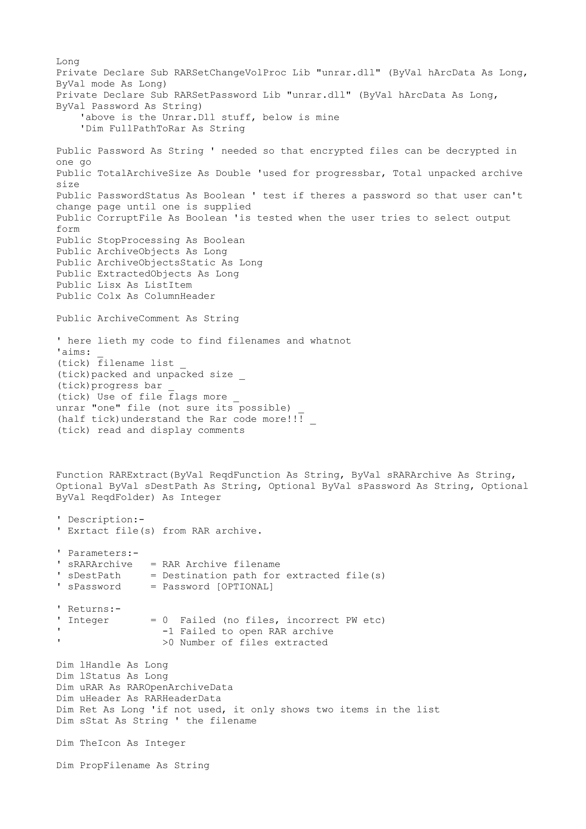 Long
Private Declare Sub RARSetChangeVolProc Lib "unrar.dll" (ByVal hArcData As Long,
ByVal mode As Long)
Private Declare Sub RARSetPassword Lib "unrar.dll" (ByVal hArcData As Long,
ByVal Password As String)
'above is the Unrar.Dll stuff, below is mine
'Dim FullPathToRar As String
Public
one go
Public
size
Public
change
Public
form
Public
Public
Public
Public
Public
Public

Password As String ' needed so that encrypted files can be decrypted in
TotalArchiveSize As Double 'used for progressbar, Total unpacked archive
PasswordStatus As Boolean ' test if theres a password so that user can't
page until one is supplied
CorruptFile As Boolean 'is tested when the user tries to select output
StopProcessing As Boolean
ArchiveObjects As Long
ArchiveObjectsStatic As Long
ExtractedObjects As Long
Lisx As ListItem
Colx As ColumnHeader

Public ArchiveComment As String
' here lieth my code to find filenames and whatnot
'aims: _
(tick) filename list _
(tick)packed and unpacked size _
(tick)progress bar _
(tick) Use of file flags more _
unrar "one" file (not sure its possible) _
(half tick)understand the Rar code more!!! _
(tick) read and display comments

Function RARExtract(ByVal ReqdFunction As String, ByVal sRARArchive As String,
Optional ByVal sDestPath As String, Optional ByVal sPassword As String, Optional
ByVal ReqdFolder) As Integer
' Description:' Exrtact file(s) from RAR archive.
'
'
'
'

Parameters:sRARArchive
sDestPath
sPassword

' Returns:' Integer
'
'
Dim
Dim
Dim
Dim
Dim
Dim

= RAR Archive filename
= Destination path for extracted file(s)
= Password [OPTIONAL]
= 0 Failed (no files, incorrect PW etc)
-1 Failed to open RAR archive
>0 Number of files extracted

lHandle As Long
lStatus As Long
uRAR As RAROpenArchiveData
uHeader As RARHeaderData
Ret As Long 'if not used, it only shows two items in the list
sStat As String ' the filename

Dim TheIcon As Integer
Dim PropFilename As String

 