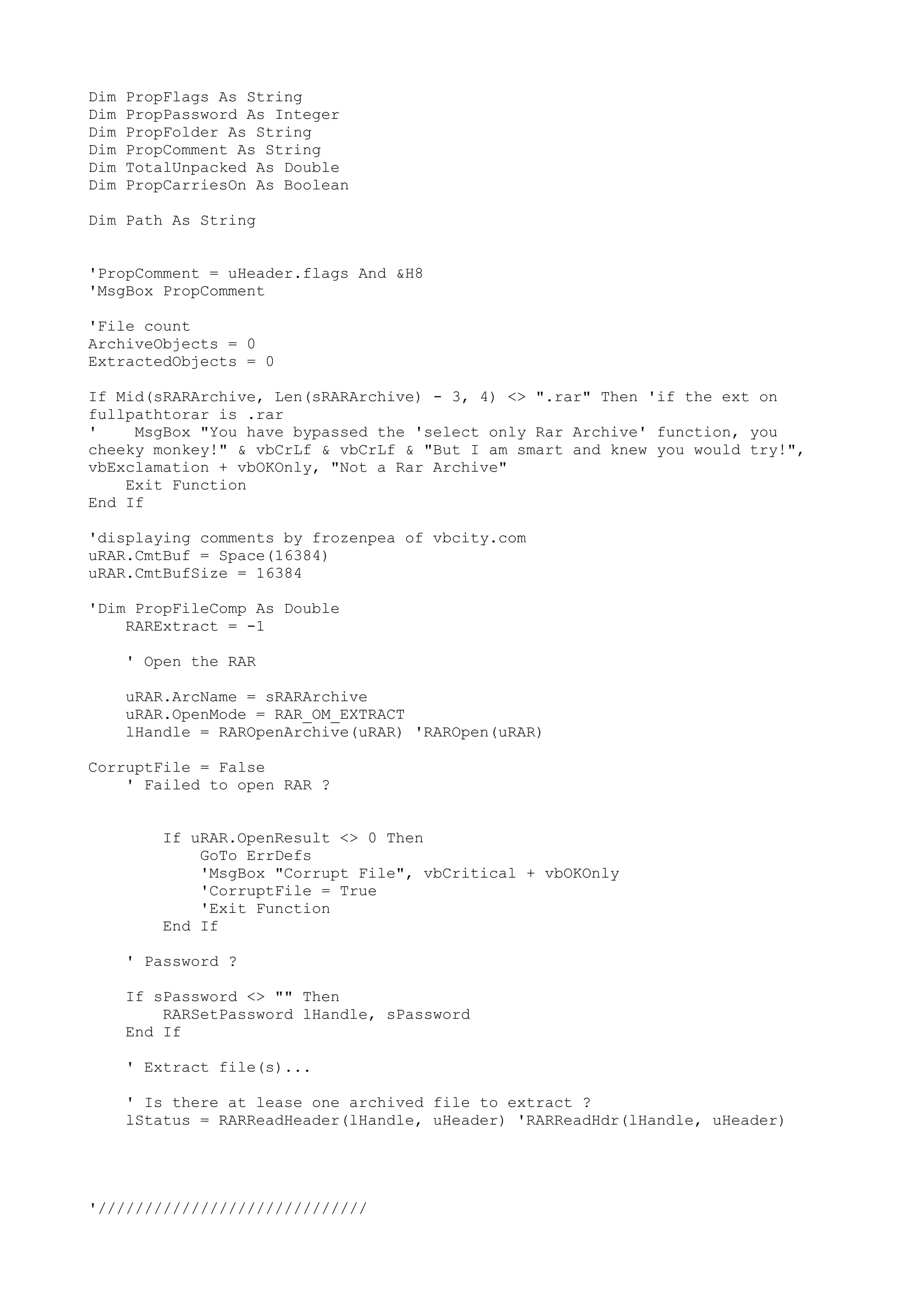 Dim
Dim
Dim
Dim
Dim
Dim

PropFlags As String
PropPassword As Integer
PropFolder As String
PropComment As String
TotalUnpacked As Double
PropCarriesOn As Boolean

Dim Path As String
'PropComment = uHeader.flags And &H8
'MsgBox PropComment
'File count
ArchiveObjects = 0
ExtractedObjects = 0
If Mid(sRARArchive, Len(sRARArchive) - 3, 4) <> ".rar" Then 'if the ext on
fullpathtorar is .rar
'
MsgBox "You have bypassed the 'select only Rar Archive' function, you
cheeky monkey!" & vbCrLf & vbCrLf & "But I am smart and knew you would try!",
vbExclamation + vbOKOnly, "Not a Rar Archive"
Exit Function
End If
'displaying comments by frozenpea of vbcity.com
uRAR.CmtBuf = Space(16384)
uRAR.CmtBufSize = 16384
'Dim PropFileComp As Double
RARExtract = -1
' Open the RAR
uRAR.ArcName = sRARArchive
uRAR.OpenMode = RAR_OM_EXTRACT
lHandle = RAROpenArchive(uRAR) 'RAROpen(uRAR)
CorruptFile = False
' Failed to open RAR ?
If uRAR.OpenResult <> 0 Then
GoTo ErrDefs
'MsgBox "Corrupt File", vbCritical + vbOKOnly
'CorruptFile = True
'Exit Function
End If
' Password ?
If sPassword <> "" Then
RARSetPassword lHandle, sPassword
End If
' Extract file(s)...
' Is there at lease one archived file to extract ?
lStatus = RARReadHeader(lHandle, uHeader) 'RARReadHdr(lHandle, uHeader)

'/////////////////////////////

 