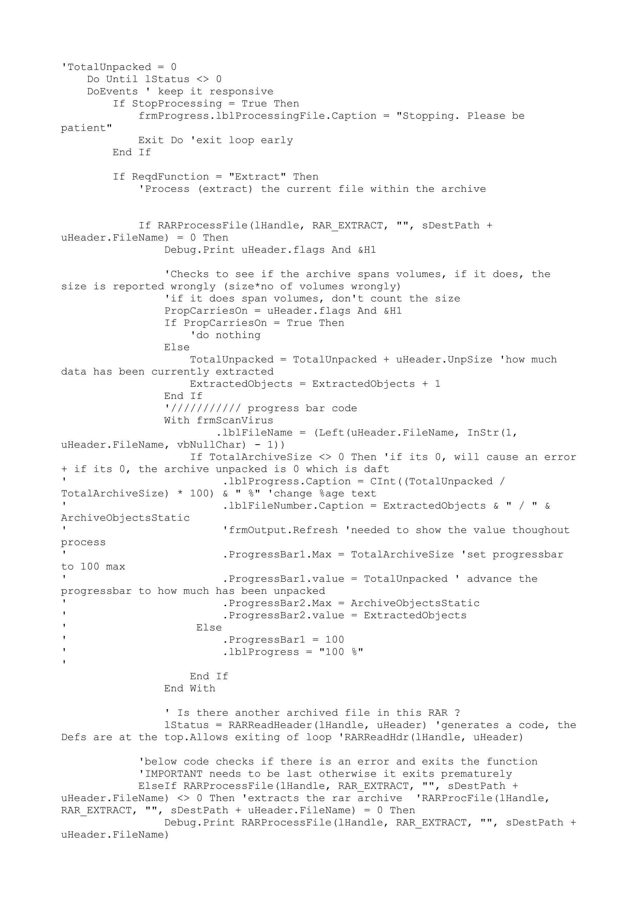 'TotalUnpacked = 0
Do Until lStatus <> 0
DoEvents ' keep it responsive
If StopProcessing = True Then
frmProgress.lblProcessingFile.Caption = "Stopping. Please be
patient"
Exit Do 'exit loop early
End If
If ReqdFunction = "Extract" Then
'Process (extract) the current file within the archive
If RARProcessFile(lHandle, RAR_EXTRACT, "", sDestPath +
uHeader.FileName) = 0 Then
Debug.Print uHeader.flags And &H1
'Checks to see if the archive spans volumes, if it does, the
size is reported wrongly (size*no of volumes wrongly)
'if it does span volumes, don't count the size
PropCarriesOn = uHeader.flags And &H1
If PropCarriesOn = True Then
'do nothing
Else
TotalUnpacked = TotalUnpacked + uHeader.UnpSize 'how much
data has been currently extracted
ExtractedObjects = ExtractedObjects + 1
End If
'/////////// progress bar code
With frmScanVirus
.lblFileName = (Left(uHeader.FileName, InStr(1,
uHeader.FileName, vbNullChar) - 1))
If TotalArchiveSize <> 0 Then 'if its 0, will cause an error
+ if its 0, the archive unpacked is 0 which is daft
'
.lblProgress.Caption = CInt((TotalUnpacked /
TotalArchiveSize) * 100) & " %" 'change %age text
'
.lblFileNumber.Caption = ExtractedObjects & " / " &
ArchiveObjectsStatic
'
'frmOutput.Refresh 'needed to show the value thoughout
process
'
.ProgressBar1.Max = TotalArchiveSize 'set progressbar
to 100 max
'
.ProgressBar1.value = TotalUnpacked ' advance the
progressbar to how much has been unpacked
'
.ProgressBar2.Max = ArchiveObjectsStatic
'
.ProgressBar2.value = ExtractedObjects
'
Else
'
.ProgressBar1 = 100
'
.lblProgress = "100 %"
'
End If
End With
' Is there another archived file in this RAR ?
lStatus = RARReadHeader(lHandle, uHeader) 'generates a code, the
Defs are at the top.Allows exiting of loop 'RARReadHdr(lHandle, uHeader)
'below code checks if there is an error and exits the function
'IMPORTANT needs to be last otherwise it exits prematurely
ElseIf RARProcessFile(lHandle, RAR_EXTRACT, "", sDestPath +
uHeader.FileName) <> 0 Then 'extracts the rar archive 'RARProcFile(lHandle,
RAR_EXTRACT, "", sDestPath + uHeader.FileName) = 0 Then
Debug.Print RARProcessFile(lHandle, RAR_EXTRACT, "", sDestPath +
uHeader.FileName)

 