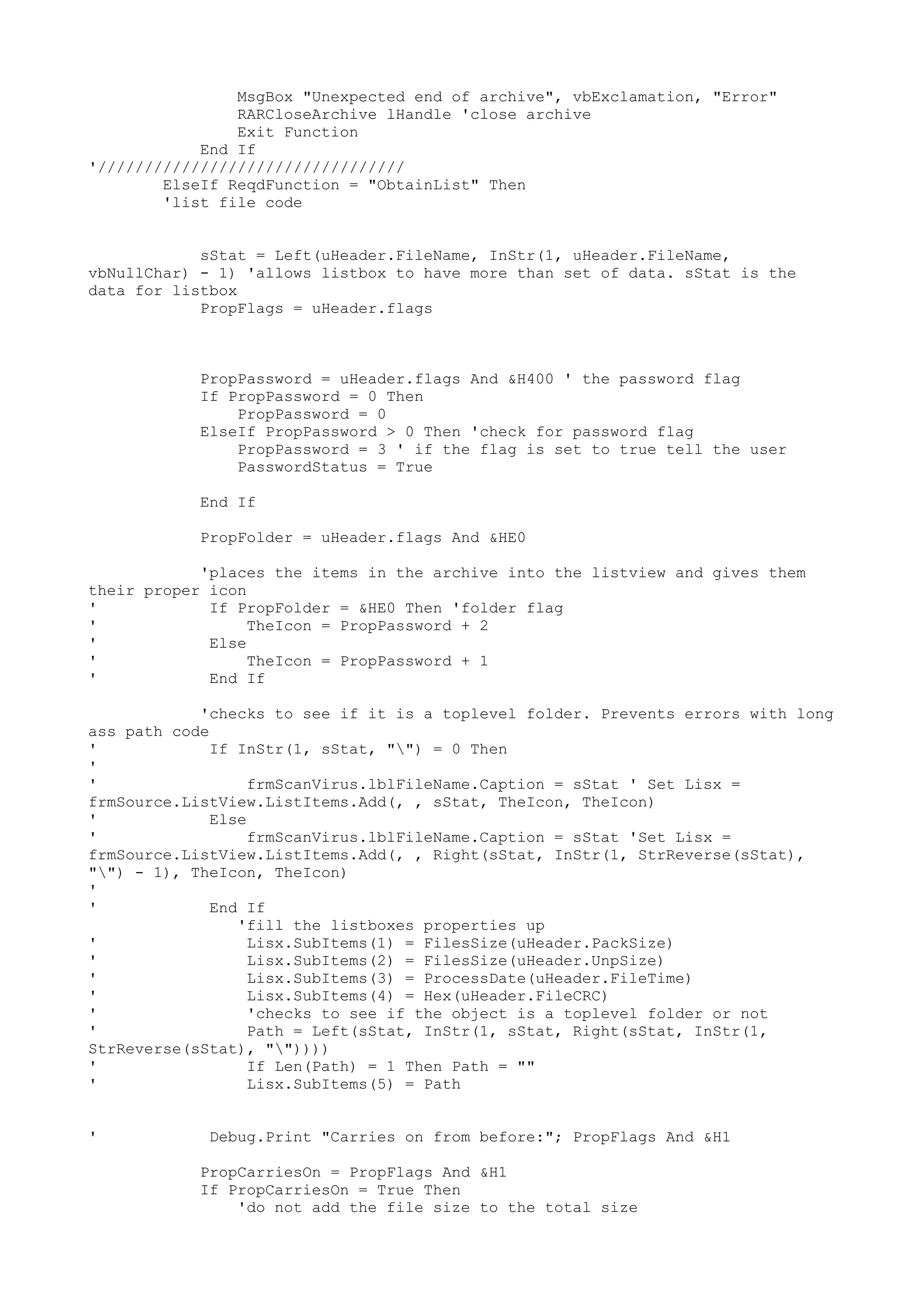 MsgBox "Unexpected end of archive", vbExclamation, "Error"
RARCloseArchive lHandle 'close archive
Exit Function
End If
'/////////////////////////////////
ElseIf ReqdFunction = "ObtainList" Then
'list file code
sStat = Left(uHeader.FileName, InStr(1, uHeader.FileName,
vbNullChar) - 1) 'allows listbox to have more than set of data. sStat is the
data for listbox
PropFlags = uHeader.flags

PropPassword = uHeader.flags And &H400 ' the password flag
If PropPassword = 0 Then
PropPassword = 0
ElseIf PropPassword > 0 Then 'check for password flag
PropPassword = 3 ' if the flag is set to true tell the user
PasswordStatus = True
End If
PropFolder = uHeader.flags And &HE0
'places the items in the archive into the listview and gives them
their proper icon
'
If PropFolder = &HE0 Then 'folder flag
'
TheIcon = PropPassword + 2
'
Else
'
TheIcon = PropPassword + 1
'
End If
'checks to see if it is a toplevel folder. Prevents errors with long
ass path code
'
If InStr(1, sStat, "") = 0 Then
'
'
frmScanVirus.lblFileName.Caption = sStat ' Set Lisx =
frmSource.ListView.ListItems.Add(, , sStat, TheIcon, TheIcon)
'
Else
'
frmScanVirus.lblFileName.Caption = sStat 'Set Lisx =
frmSource.ListView.ListItems.Add(, , Right(sStat, InStr(1, StrReverse(sStat),
"") - 1), TheIcon, TheIcon)
'
'
End If
'fill the listboxes properties up
'
Lisx.SubItems(1) = FilesSize(uHeader.PackSize)
'
Lisx.SubItems(2) = FilesSize(uHeader.UnpSize)
'
Lisx.SubItems(3) = ProcessDate(uHeader.FileTime)
'
Lisx.SubItems(4) = Hex(uHeader.FileCRC)
'
'checks to see if the object is a toplevel folder or not
'
Path = Left(sStat, InStr(1, sStat, Right(sStat, InStr(1,
StrReverse(sStat), ""))))
'
If Len(Path) = 1 Then Path = ""
'
Lisx.SubItems(5) = Path
'

Debug.Print "Carries on from before:"; PropFlags And &H1
PropCarriesOn = PropFlags And &H1
If PropCarriesOn = True Then
'do not add the file size to the total size

 