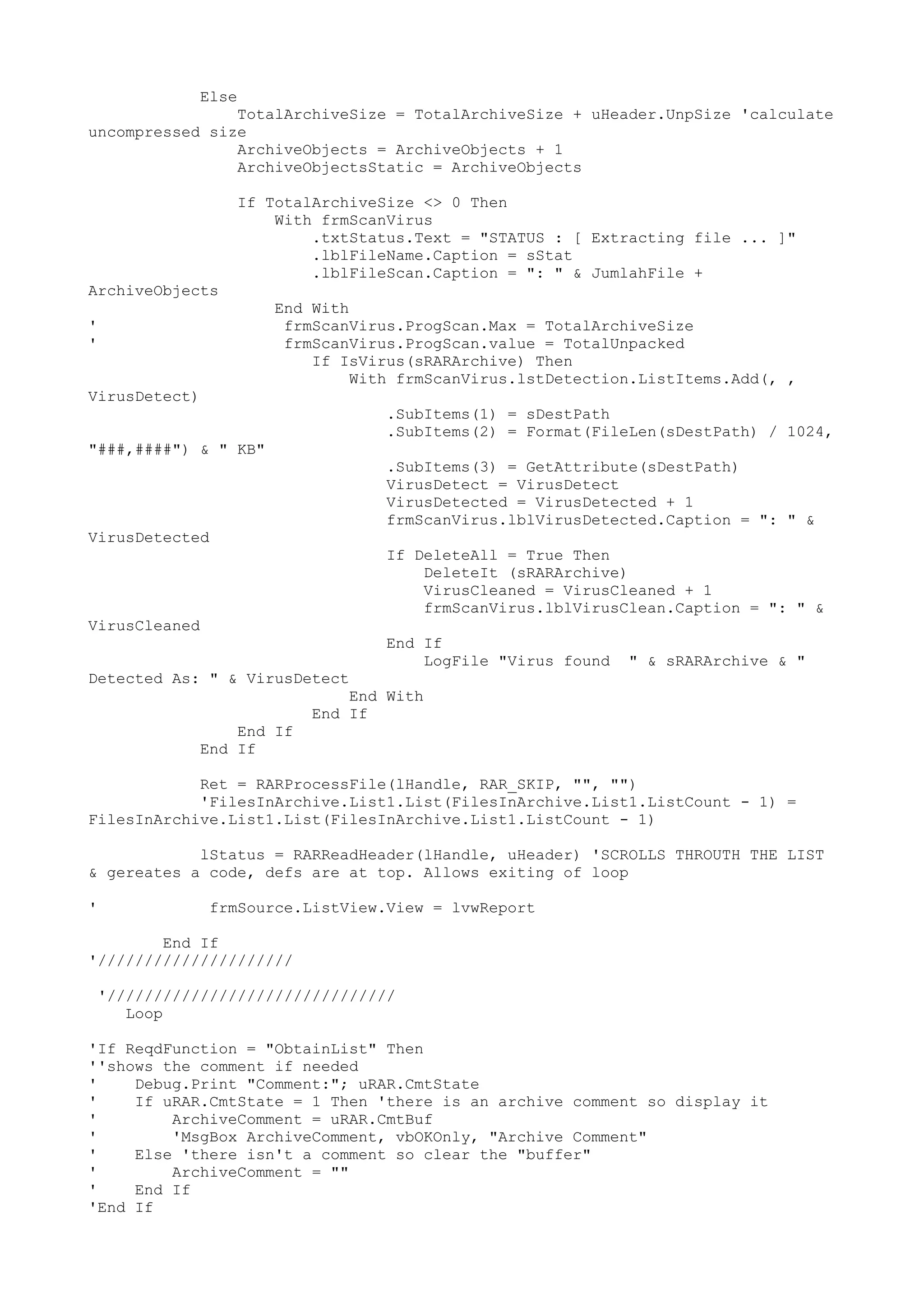 Else

TotalArchiveSize = TotalArchiveSize + uHeader.UnpSize 'calculate
uncompressed size
ArchiveObjects = ArchiveObjects + 1
ArchiveObjectsStatic = ArchiveObjects

ArchiveObjects

If TotalArchiveSize <> 0 Then
With frmScanVirus
.txtStatus.Text = "STATUS : [ Extracting file ... ]"
.lblFileName.Caption = sStat
.lblFileScan.Caption = ": " & JumlahFile +
End With
frmScanVirus.ProgScan.Max = TotalArchiveSize
frmScanVirus.ProgScan.value = TotalUnpacked
If IsVirus(sRARArchive) Then
With frmScanVirus.lstDetection.ListItems.Add(, ,

'
'
VirusDetect)

.SubItems(1) = sDestPath
.SubItems(2) = Format(FileLen(sDestPath) / 1024,
"###,####") & " KB"

.SubItems(3) = GetAttribute(sDestPath)
VirusDetect = VirusDetect
VirusDetected = VirusDetected + 1
frmScanVirus.lblVirusDetected.Caption = ": " &

VirusDetected

If DeleteAll = True Then
DeleteIt (sRARArchive)
VirusCleaned = VirusCleaned + 1
frmScanVirus.lblVirusClean.Caption = ": " &
VirusCleaned
Detected As: " & VirusDetect

End If
LogFile "Virus found

" & sRARArchive & "

End With
End If
End If
End If
Ret = RARProcessFile(lHandle, RAR_SKIP, "", "")
'FilesInArchive.List1.List(FilesInArchive.List1.ListCount - 1) =
FilesInArchive.List1.List(FilesInArchive.List1.ListCount - 1)
lStatus = RARReadHeader(lHandle, uHeader) 'SCROLLS THROUTH THE LIST
& gereates a code, defs are at top. Allows exiting of loop
'

frmSource.ListView.View = lvwReport

End If
'/////////////////////
'///////////////////////////////
Loop
'If ReqdFunction = "ObtainList" Then
''shows the comment if needed
'
Debug.Print "Comment:"; uRAR.CmtState
'
If uRAR.CmtState = 1 Then 'there is an archive comment so display it
'
ArchiveComment = uRAR.CmtBuf
'
'MsgBox ArchiveComment, vbOKOnly, "Archive Comment"
'
Else 'there isn't a comment so clear the "buffer"
'
ArchiveComment = ""
'
End If
'End If

 