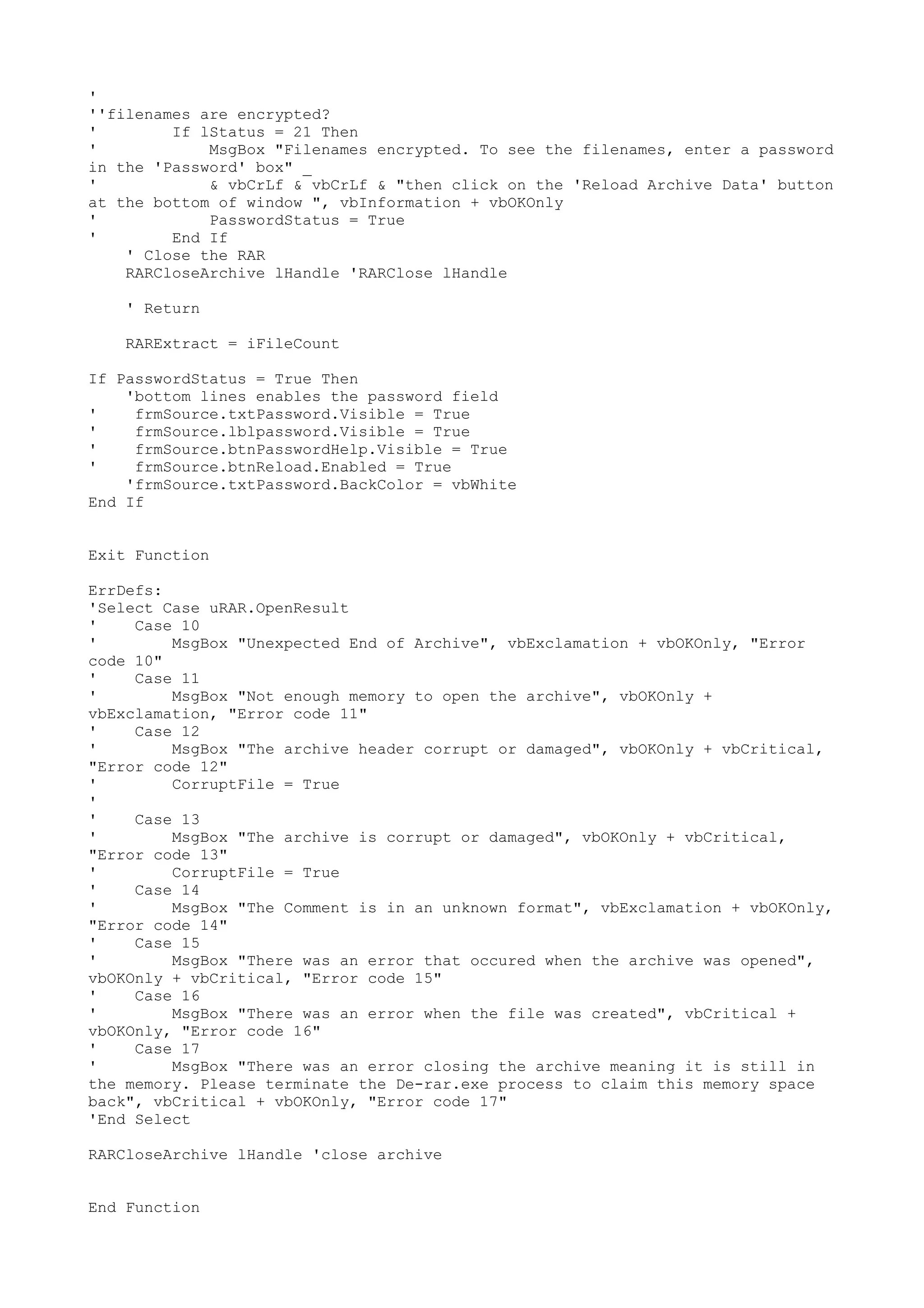 '
''filenames are encrypted?
'
If lStatus = 21 Then
'
MsgBox "Filenames encrypted. To see the filenames, enter a password
in the 'Password' box" _
'
& vbCrLf & vbCrLf & "then click on the 'Reload Archive Data' button
at the bottom of window ", vbInformation + vbOKOnly
'
PasswordStatus = True
'
End If
' Close the RAR
RARCloseArchive lHandle 'RARClose lHandle
' Return
RARExtract = iFileCount
If PasswordStatus = True Then
'bottom lines enables the password field
'
frmSource.txtPassword.Visible = True
'
frmSource.lblpassword.Visible = True
'
frmSource.btnPasswordHelp.Visible = True
'
frmSource.btnReload.Enabled = True
'frmSource.txtPassword.BackColor = vbWhite
End If
Exit Function
ErrDefs:
'Select Case uRAR.OpenResult
'
Case 10
'
MsgBox "Unexpected End of Archive", vbExclamation + vbOKOnly, "Error
code 10"
'
Case 11
'
MsgBox "Not enough memory to open the archive", vbOKOnly +
vbExclamation, "Error code 11"
'
Case 12
'
MsgBox "The archive header corrupt or damaged", vbOKOnly + vbCritical,
"Error code 12"
'
CorruptFile = True
'
'
Case 13
'
MsgBox "The archive is corrupt or damaged", vbOKOnly + vbCritical,
"Error code 13"
'
CorruptFile = True
'
Case 14
'
MsgBox "The Comment is in an unknown format", vbExclamation + vbOKOnly,
"Error code 14"
'
Case 15
'
MsgBox "There was an error that occured when the archive was opened",
vbOKOnly + vbCritical, "Error code 15"
'
Case 16
'
MsgBox "There was an error when the file was created", vbCritical +
vbOKOnly, "Error code 16"
'
Case 17
'
MsgBox "There was an error closing the archive meaning it is still in
the memory. Please terminate the De-rar.exe process to claim this memory space
back", vbCritical + vbOKOnly, "Error code 17"
'End Select
RARCloseArchive lHandle 'close archive
End Function

 