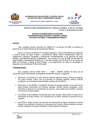 ESTADO PLURINACIONAL
DE BOLIVIA
AUTORIDAD DE FISCALIZACIÓN Y CONTROL SOCIAL
DE AGUA POTABLE Y SANEAMIENTO BÁSICO
MINISTERIO DE MEDIO AMBIENTE Y AGUA AUTORIDAD
DE AGUA POTABLE
Y SANEAMIENTO
RESOLUCIÓN ADMINISTRATIVA REGULATORIA AAPS No. 227/2010
La Paz, 3 de diciembre de 2010
Página 1 de 5
ESTADO PLURINACIONAL DE BOLIVIA
AUTORIDAD FISCALIZACION Y CONTROL SOCIAL
DE AGUA POTABLE Y SANEAMIENTO BASICO
VISTOS:
Que, mediante Decreto Supremo No 29894 de 7 de febrero de 2009, se dispone la
extinción de la Superintendencia de Saneamiento Básico.
Que, en el marco del DS No 071 el Órgano Ejecutivo crea la Autoridad de Fiscalización
y Control Social de Agua Potable y Saneamiento Básico AAPS, transfiriéndole todas las
obligaciones, derechos, facultades y atribuciones correspondientes a los servicios de agua
potable y alcantarillado sanitario establecidas en el marco de la Ley Nº 2066 de Servicios de
Agua Potable y Alcantarillado Sanitario de 11 de abril de 2000, Ley No 2878 de 8 de octubre de
2004 de Promoción y Apoyo al Sector Riego; y sus reglamentos, en tanto no contradigan lo
dispuesto en la Constitución Política del Estado.
CONSIDERANDO:
Que, mediante informe AAPS 4497 – I – 2955 – DRARH 42/2010 de fecha 22 de
noviembre del 2010 la Dirección de Regulación Ambiental concluye lo siguiente:
• Reconocer, la existencia a nivel nacional cámaras sépticas, letrinas, letrinas ecológicas
de Lodos Fecales. Lodos, que se acumulan en cámaras sépticas, letrinas, letrinas
ecológicas no conectados al alcantarillado sanitario de las EPSAs.
• Reconocer, en las EPSAs, la prestación del servicio de agua potable y la recolección de
lodos fecales domiciliarios de cámaras sépticas, letrinas, letrinas ecológicas, como
alternativa incluyente en la prestación del servicio, como política de la AAPS y solución
en el acceso al agua potable.
• Las EPSAs y las Entidades constituidas para este servicio, deben definir la tarifa por el
tratamiento de lodos fecales y ser aprobada por la AAPS, velando la economía de los
usuarios.
• Las EPSAs, deben orientar sus servicios de tratamiento de aguas sanitarias en forma
integral, que considere recolección y evacuación por tubería, cámaras sépticas, letrinas,
letrinas ecológicas de aguas residuales y lodos fecales domiciliarios.
 