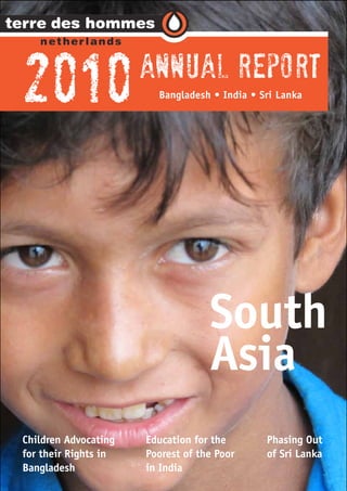 2010                  Annual Report
                        Bangladesh • India • Sri Lanka




                                   South
                                   Asia
Children Advocating   Education for the       Phasing Out
for their Rights in   Poorest of the Poor     of Sri Lanka
Bangladesh            in India
 