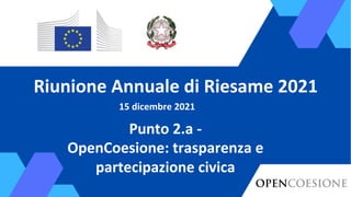 RIUNIONE ANNUALE DI RIESAME 2021
Attuazione dei programmi FESR e FSE 2014-2020
15 dicembre 2021 – ore 9:30
Riunione Annuale di Riesame 2021
15 dicembre 2021
Punto 2.a -
OpenCoesione: trasparenza e
partecipazione civica
 