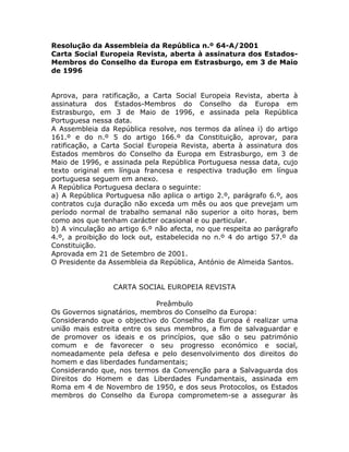 Resolução da Assembleia da República n.º 64-A/2001
Carta Social Europeia Revista, aberta à assinatura dos Estados-
Membros do Conselho da Europa em Estrasburgo, em 3 de Maio
de 1996


Aprova, para ratificação, a Carta Social Europeia Revista, aberta à
assinatura dos Estados-Membros do Conselho da Europa em
Estrasburgo, em 3 de Maio de 1996, e assinada pela República
Portuguesa nessa data.
A Assembleia da República resolve, nos termos da alínea i) do artigo
161.º e do n.º 5 do artigo 166.º da Constituição, aprovar, para
ratificação, a Carta Social Europeia Revista, aberta à assinatura dos
Estados membros do Conselho da Europa em Estrasburgo, em 3 de
Maio de 1996, e assinada pela República Portuguesa nessa data, cujo
texto original em língua francesa e respectiva tradução em língua
portuguesa seguem em anexo.
A República Portuguesa declara o seguinte:
a) A República Portuguesa não aplica o artigo 2.º, parágrafo 6.º, aos
contratos cuja duração não exceda um mês ou aos que prevejam um
período normal de trabalho semanal não superior a oito horas, bem
como aos que tenham carácter ocasional e ou particular.
b) A vinculação ao artigo 6.º não afecta, no que respeita ao parágrafo
4.º, a proibição do lock out, estabelecida no n.º 4 do artigo 57.º da
Constituição.
Aprovada em 21 de Setembro de 2001.
O Presidente da Assembleia da República, António de Almeida Santos.


                 CARTA SOCIAL EUROPEIA REVISTA

                             Preâmbulo
Os Governos signatários, membros do Conselho da Europa:
Considerando que o objectivo do Conselho da Europa é realizar uma
união mais estreita entre os seus membros, a fim de salvaguardar e
de promover os ideais e os princípios, que são o seu património
comum e de favorecer o seu progresso económico e social,
nomeadamente pela defesa e pelo desenvolvimento dos direitos do
homem e das liberdades fundamentais;
Considerando que, nos termos da Convenção para a Salvaguarda dos
Direitos do Homem e das Liberdades Fundamentais, assinada em
Roma em 4 de Novembro de 1950, e dos seus Protocolos, os Estados
membros do Conselho da Europa comprometem-se a assegurar às
 