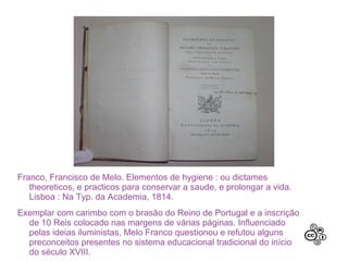 Franco, Francisco de Melo. Elementos de hygiene : ou dictames
   theoreticos, e practicos para conservar a saude, e prolongar a vida.
   Lisboa : Na Typ. da Academia, 1814.
Exemplar com carimbo com o brasão do Reino de Portugal e a inscrição
  de 10 Reis colocado nas margens de várias páginas. Influenciado
  pelas ideias iluministas, Melo Franco questionou e refutou alguns
  preconceitos presentes no sistema educacional tradicional do início
  do século XVIII.
 