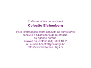 Todas as obras pertencem à
         Coleção Eichenberg
Para informações sobre consulta às obras raras
     consulte o bibliotecário de referência
                ou agende horário
      através do telefone (51) 3308 1002
        ou e-mail: bcentral@bc.ufrgs.br
          http://www.biblioteca.ufrgs.br
 
