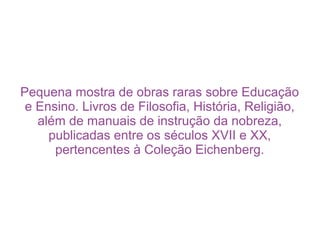 Pequena mostra de obras raras sobre Educação
 e Ensino. Livros de Filosofia, História, Religião,
   além de manuais de instrução da nobreza,
     publicadas entre os séculos XVII e XX,
      pertencentes à Coleção Eichenberg.
 