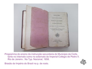 Programma do ensino da instrucção secundaria do Municipio da Corte,
   tanto no internato como no externato do Imperial Collegio de Pedro II.
   Rio de Janeiro : Na Typ. Nacional, 1858.
Brasão do Império do Brasil na p. de rosto.
 