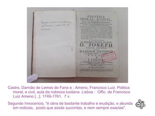 Castro, Damião de Lemos de Faria e ; Ameno, Francisco Luiz. Politica
  moral, e civil, aula da nobreza lusitana. Lisboa : Offic. de Francisco
  Luiz Ameno [...], 1749-1761. 7 v.
Segundo Innocencio, "é obra de bastante trabalho e erudição, e abunda
  em noticias, posto que assás succintas, e nem sempre exactas".
 