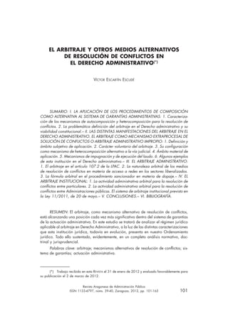 Revista Aragonesa de Administración Pública
	 ISSN 1133-4797, núms. 39-40, Zaragoza, 2012, pp. 101-163	 101
EL ARBITRAJE Y OTROS MEDIOS ALTERNATIVOS
DE RESOLUCIÓN DE CONFLICTOS EN
EL DERECHO ADMINISTRATIVO(*)
Víctor Escartín Escudé
SUMARIO: I. LA APLICACIÓN DE LOS PROCEDIMIENTOS DE COMPOSICIÓN
COMO ALTERNATIVA AL SISTEMA DE GARANTÍAS ADMINISTRATIVAS: 1. Caracteriza-
ción de los mecanismos de autocomposición y heterocomposición para la resolución de
conflictos. 2. La problemática definición del arbitraje en el Derecho administrativo y su
viabilidad constitucional.– II. LAS DISTINTAS MANIFESTACIONES DEL ARBITRAJE EN EL
DERECHO ADMINISTRATIVO. EL ARBITRAJE COMO MECANISMO EXTRAPROCESAL DE
SOLUCIÓN DE CONFLICTOS O ARBITRAJE ADMINISTRATIVO IMPROPIO: 1. Definición y
ámbito subjetivo de aplicación. 2. Carácter voluntario del arbitraje. 3. Su configuración
como mecanismo de heterocomposición alternativo a la vía judicial. 4. Ámbito material de
aplicación. 5. Mecanismos de impugnación y de ejecución del laudo. 6. Algunos ejemplos
de esta institución en el Derecho administrativo.– III. EL ARBITRAJE ADMINISTRATIVO:
1. El arbitraje en el artículo 107.2 de la LPAC. 2. La naturaleza arbitral de los medios
de resolución de conflictos en materia de acceso a redes en los sectores liberalizados.
3. La fórmula arbitral en el procedimiento sancionador en materia de dopaje.– IV. EL
ARBITRAJE INSTITUCIONAL: 1. La actividad administrativa arbitral para la resolución de
conflictos entre particulares. 2. La actividad administrativa arbitral para la resolución de
conflictos entre Administraciones públicas. El sistema de arbitraje institucional previsto en
la Ley 11/2011, de 20 de mayo.– V. CONCLUSIONES.– VI. BIBLIOGRAFÍA.
RESUMEN: El arbitraje, como mecanismo alternativo de resolución de conflictos,
está alcanzando una posición cada vez más significativa dentro del sistema de garantías
de la actuación administrativa. En este estudio se tratará de analizar el régimen jurídico
aplicable al arbitraje en Derecho Administrativo, a la luz de las distintas caracterizaciones
que esta institución jurídica, todavía en evolución, presenta en nuestro Ordenamiento
jurídico. Todo ello sustentado, evidentemente, en un completo análisis normativo, doc-
trinal y jurisprudencial.
Palabras clave: arbitraje; mecanismos alternativos de resolución de conflictos; sis-
tema de garantías; actuación administrativa.
(*)  Trabajo recibido en esta Revista el 31 de enero de 2012 y evaluado favorablemente para
su publicación el 2 de marzo de 2012.
 