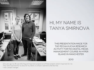 Hi, My name is
Tanya Smirnova
This presentation made for
the Pecha kucha research
activity for MA Digital media
management course in Hyper
island in manchester
2013
Photo source: tapua (c)
One year ago, my life was full of big and important projects but all these projects weren’t important for me.
They were important for my boss, for my clients or at least it seemed to feel like that.
I was a project manager.
 