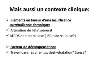 Mais aussi un contexte clinique:
 Eléments en faveur d’une insuffisance
surrénalienne chronique:
 Altération de l’état général
 ATCDS de tuberculose ( ISC tuberculeuse?)
 Facteur de décompensation:
 Travail dans les champs: déshydratation? Stress?
 