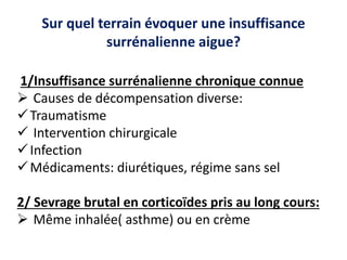 Sur quel terrain évoquer une insuffisance
surrénalienne aigue?
1/Insuffisance surrénalienne chronique connue
 Causes de décompensation diverse:
Traumatisme
 Intervention chirurgicale
Infection
Médicaments: diurétiques, régime sans sel
2/ Sevrage brutal en corticoïdes pris au long cours:
 Même inhalée( asthme) ou en crème
 
