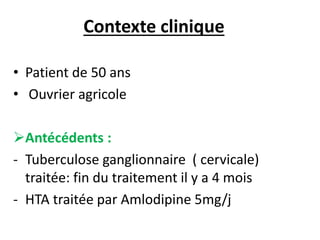 Contexte clinique
• Patient de 50 ans
• Ouvrier agricole
Antécédents :
- Tuberculose ganglionnaire ( cervicale)
traitée: fin du traitement il y a 4 mois
- HTA traitée par Amlodipine 5mg/j
 