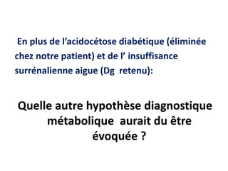 En plus de l’acidocétose diabétique (éliminée
chez notre patient) et de l’ insuffisance
surrénalienne aigue (Dg retenu):
Quelle autre hypothèse diagnostique
métabolique aurait du être
évoquée ?
 