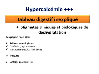 Tableau digestif inexpliqué
+ Stigmates cliniques et biologiques de
déshydratation
Ce qui peut nous aider
 Tableau neurologique:
 Confusion, agitation+++
 Plus rarement: Apathie, Coma
 Polyurie
 ATCDS: Néoplasie +++
Hypercalcémie +++
 