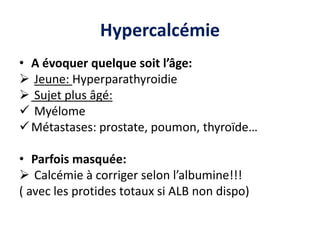 Hypercalcémie
• A évoquer quelque soit l’âge:
 Jeune: Hyperparathyroidie
 Sujet plus âgé:
 Myélome
Métastases: prostate, poumon, thyroïde…
• Parfois masquée:
 Calcémie à corriger selon l’albumine!!!
( avec les protides totaux si ALB non dispo)
 