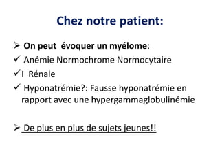Chez notre patient:
 On peut évoquer un myélome:
 Anémie Normochrome Normocytaire
I Rénale
 Hyponatrémie?: Fausse hyponatrémie en
rapport avec une hypergammaglobulinémie
 De plus en plus de sujets jeunes!!
 