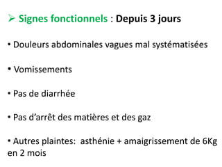  Signes fonctionnels : Depuis 3 jours
• Douleurs abdominales vagues mal systématisées
• Vomissements
• Pas de diarrhée
• Pas d’arrêt des matières et des gaz
• Autres plaintes: asthénie + amaigrissement de 6Kg
en 2 mois
 