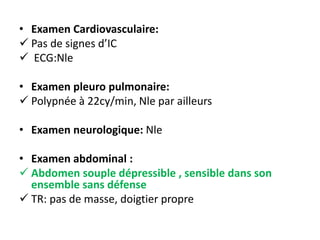 • Examen Cardiovasculaire:
 Pas de signes d’IC
 ECG:Nle
• Examen pleuro pulmonaire:
 Polypnée à 22cy/min, Nle par ailleurs
• Examen neurologique: Nle
• Examen abdominal :
 Abdomen souple dépressible , sensible dans son
ensemble sans défense
 TR: pas de masse, doigtier propre
 