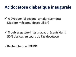 Acidocétose diabétique inaugurale
 A évoquer ici devant l’amaigrissement:
Diabète méconnu déséquilibré
 Troubles gastro-intestinaux: présents dans
50% des cas au cours de l’acidocétose
Rechercher un SPUPD
 
