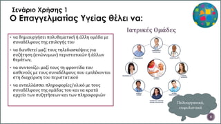 Ιατρικές Ομάδες
5
 να δημιουργήσει πολυθεματική ή άλλη ομάδα με
συναδέλφους της επιλογής του
 να διευθετεί μαζί τους τηλεδιασκέψεις για
συζήτηση (ανώνυμων) περιστατικών ή άλλων
θεμάτων,
 να συντονίζει μαζί τους τη φροντίδα του
ασθενούς με τους συναδέλφους που εμπλέκονται
στη διαχείριση του περιστατικού
 να ανταλλάσσει πληροφορίες/υλικό με τους
συναδέλφους της ομάδας του και να κρατά
αρχείο των συζητήσεων και των πληροφοριών
Πολυοργανικά,
εκφυλιστικά
 