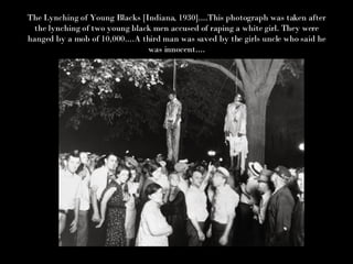 The Lynching of Young Blacks [Indiana, 1930]....This photograph was taken after the lynching of two young black men accused of raping a white girl. They were hanged by a mob of 10,000....A third man was saved by the girls uncle who said he was innocent.... 