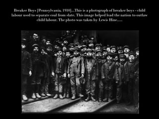 Breaker Boys [Pennsylvania, 1910]...This is a photograph of breaker boys - child labour used to separate coal from slate. This image helped lead the nation to outlaw child labour. The photo was taken by Lewis Hine..... 