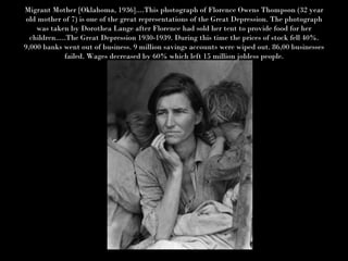 Migrant Mother [Oklahoma, 1936]....This photograph of Florence Owens Thompson (32 year old mother of 7) is one of the great representations of the Great Depression. The photograph was taken by Dorothea Lange after Florence had sold her tent to provide food for her children.....The Great Depression 1930-1939. During this time the prices of stock fell 40%. 9,000 banks went out of business. 9 million savings accounts were wiped out. 86,00 businesses failed. Wages decreased by 60% which left 15 million jobless people. 