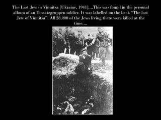 The Last Jew in Vinnitsa [Ukraine, 1941]....This was found in the personal album of an Einsatzgruppen soldier. It was labelled on the back “The last Jew of Vinnitsa”. All 28,000 of the Jews living there were killed at the time.... 