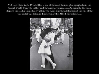 V-J Day [New York, 1945]...This is one of the most famous photographs from the Second World War. The soldier and the nurse are unknown...Apparently the nurse slapped the soldier immediately after. The event was the celebration of the end of the war and it was taken in Times Square by Alfred Eisenstaedt..... 