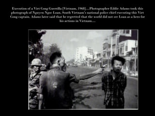 Execution of a Viet Cong Guerrilla [Vietnam, 1968]....Photographer Eddie Adams took this photograph of Nguyen Ngoc Loan, South Vietnam’s national police chief executing this Viet Cong captain. Adams later said that he regretted that the world did not see Loan as a hero for his actions in Vietnam.... 