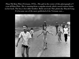 Phan Thị Kim Phúc [Vietnam, 1972]....The girl in the centre of this photograph is 9 year olf Kim Phúc. She is running from a napalm attack which caused serious burns on her back. The boy is her older brother. Both survived. This photo (by Huynh Cong Ut) became one of the most published of the Vietnam war.... 