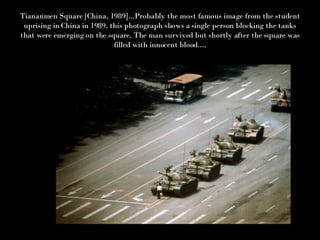 Tiananmen Square [China, 1989]...Probably the most famous image from the student uprising in China in 1989, this photograph shows a single person blocking the tanks that were emerging on the square. The man survived but shortly after the square was filled with innocent blood.... 