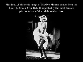 Marliyn....This iconic image of Marilyn Monroe comes from the film The Seven Year Itch. It is probably the most famous picture taken of this celebrated actress. 