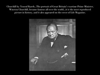 Churchill by Yousuf Karsh...The portrait of Great Britain’s wartime Prime Minister, Winston Churchill, became famous all over the world...it is the most reproduced picture in history, and it also appeared on the cover of Life Magazine. 