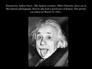 Einstein by Arthur Sasse...The famous scientist, Albert Einstein, shows us in this famous photograph, that he also had a good sense of humor. The picture was taken on March 14, 1951... 