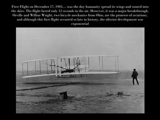 First Flight on December 17, 1903.... was the day humanity spread its wings and soured into the skies. The flight lasted only 12 seconds in the air. However, it was a major breakthrough. Orville and Wilbur Wright, two bicycle mechanics from Ohio, are the pioneers of aviations, and although this first flight occurred so late in history, the ulterior development was exponential 