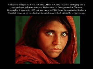 Unknown Refugee by Steve McCurry...Steve McCurry took this photograph of a young refugee girl from war-torn Afghanistan. It first appeared in National Geographic Magazine in 1985 but was taken in 1983. Later she was indentified as a Sharbat Gula, one of the students in an informal school within the refugee camp 